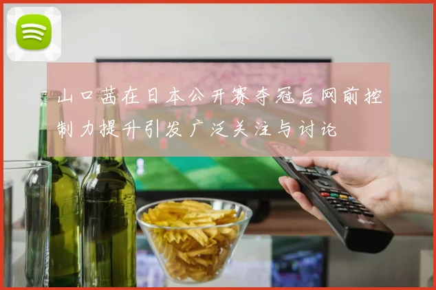 山口茜在日本公开赛夺冠后网前控制力提升引发广泛关注与讨论